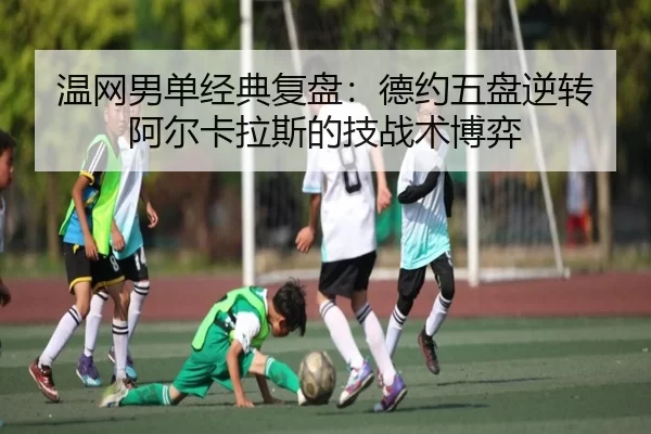 温网男单经典复盘：德约五盘逆转阿尔卡拉斯的技战术博弈